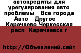 автокредиты для урегулирования авто проблемы - Все города Авто » Другое   . Карачаево-Черкесская респ.,Карачаевск г.